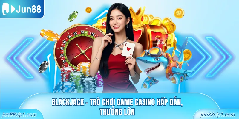 Blackjack - Trò chơi game casino hấp dẫn, thưởng lớn